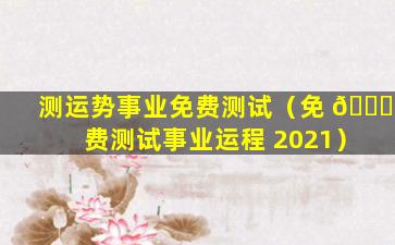 测运势事业免费测试（免 🐟 费测试事业运程 2021）